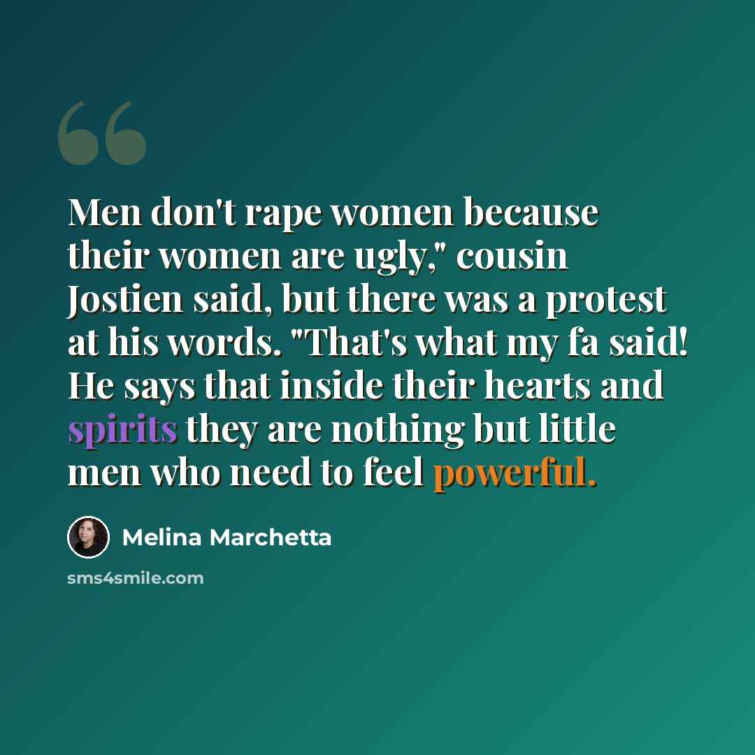 “Men don't rape women because their women are ugly," cousin Jostien said, but there was a protest at his words. "That's what my fa said! He says that inside their hearts and spirits they are nothing but little men who need to feel powerful.” quote by Melina Marchetta