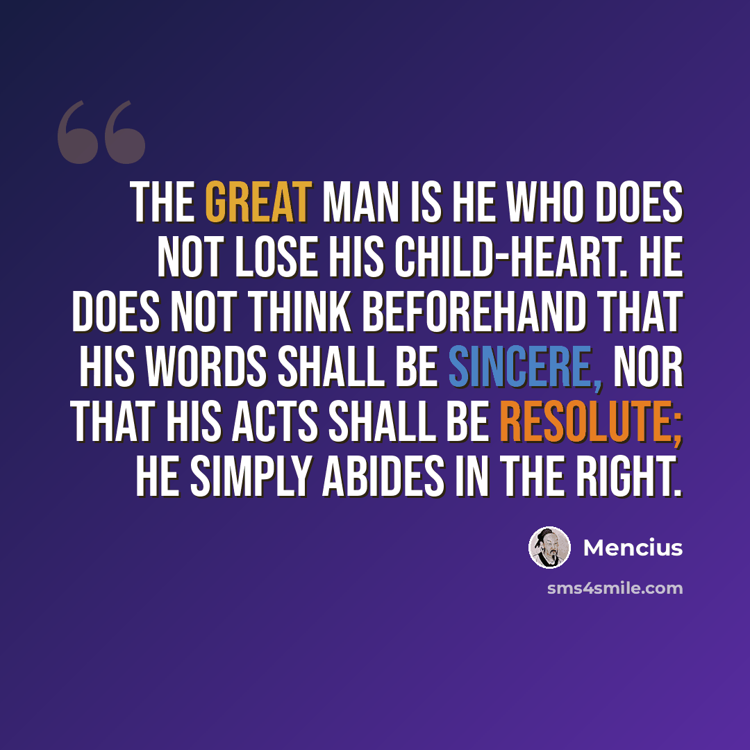 “The great man is he who does not lose his child-heart. He does not think beforehand that his words shall be sincere, nor that his acts shall be resolute; he simply abides in the right.” quote by Mencius