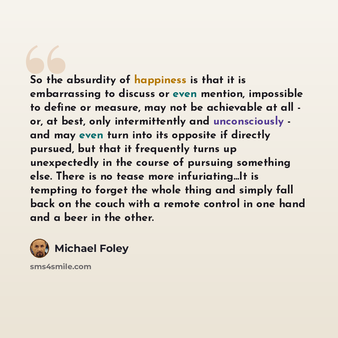 “So the absurdity of happiness is that it is embarrassing to discuss or even mention, impossible to define or measure, may not be achievable at all - or, at best, only intermittently and unconsciously - and may even turn into its opposite if directly pursued, but that it frequently turns up…” quote by Michael Foley