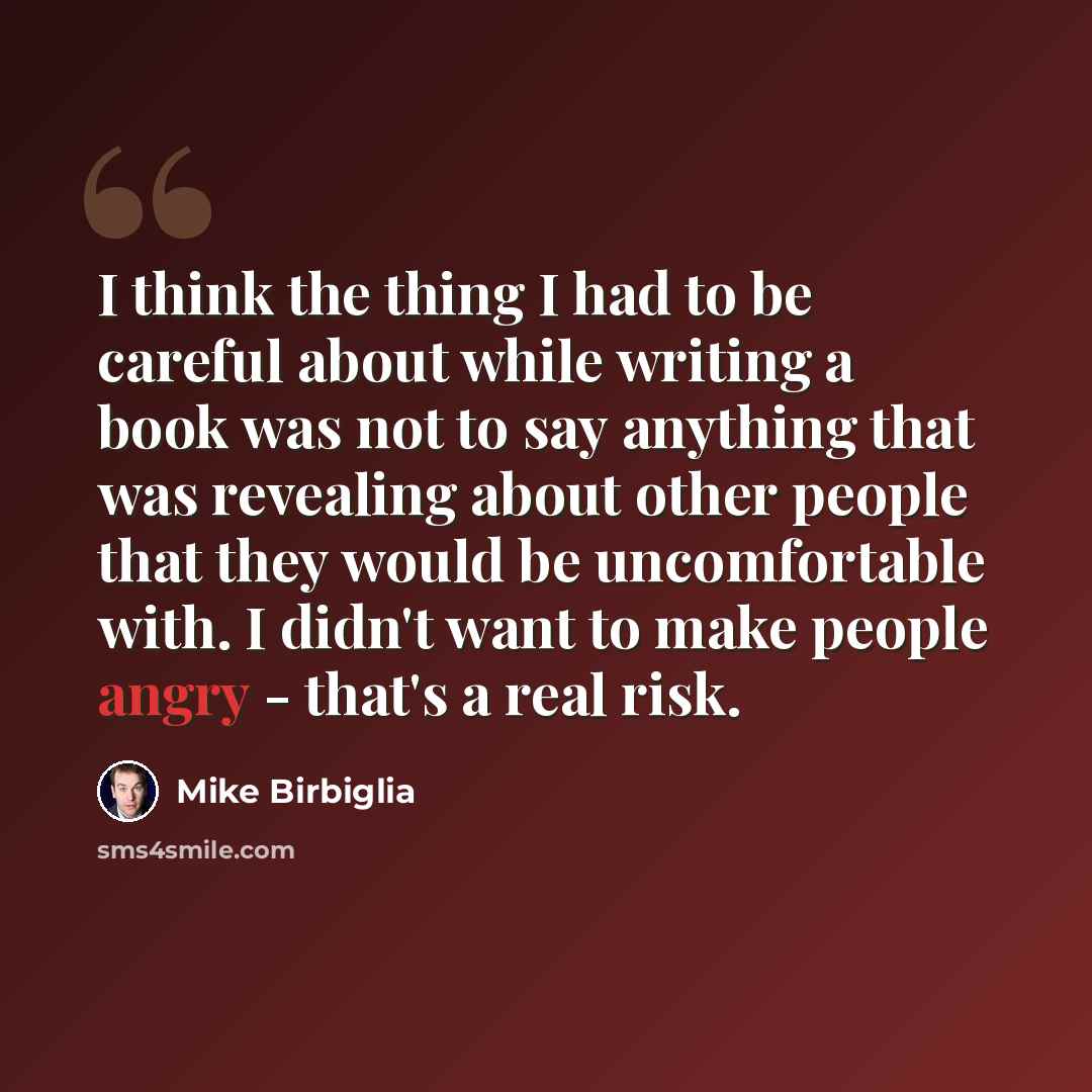 “I think the thing I had to be careful about while writing a book was not to say anything that was revealing about other people that they would be uncomfortable with. I didn't want to make people angry - that's a real risk.” quote by Mike Birbiglia