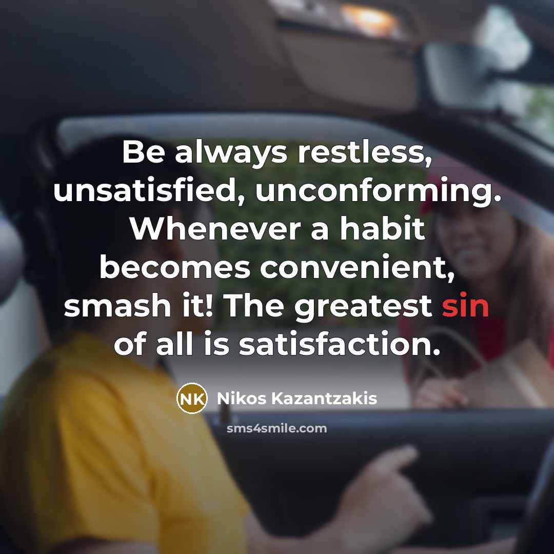 “Be always restless, unsatisfied, unconforming. Whenever a habit becomes convenient, smash it! The greatest sin of all is satisfaction.” quote by Nikos Kazantzakis