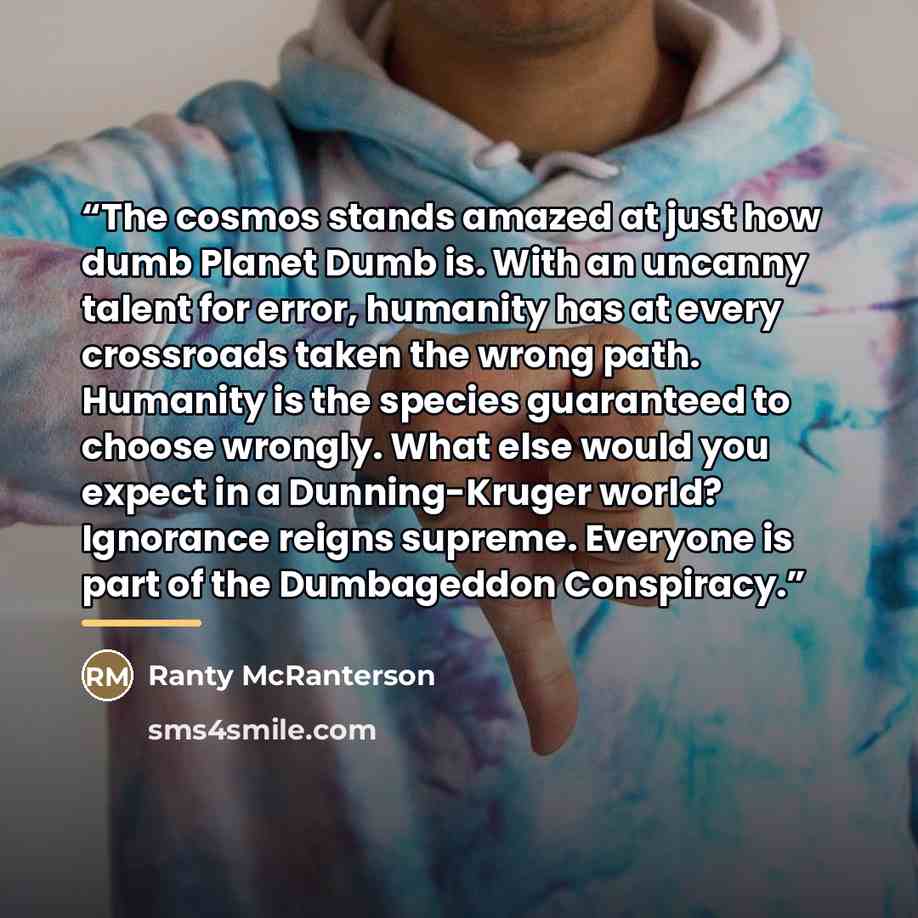 “The cosmos stands amazed at just how dumb Planet Dumb is. With an uncanny talent for error, humanity has at every crossroads taken the wrong path. Humanity is the species guaranteed to choose wrongly. What else would you expect in a Dunning-Kruger world? Ignorance reigns supreme. Everyone is part…” quote by Ranty McRanterson