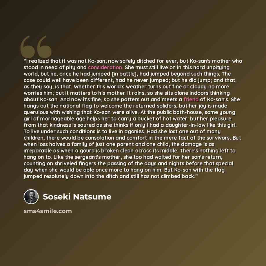 “I realized that it was not Ko-san, now safely ditched for ever, but Ko-san's mother who stood in need of pity and consideration. She must still live on in this hard unpitying world, but he, once he had jumped [in battle], had jumped beyond such things. The case could well have been different, had…” quote by Sōseki Natsume
