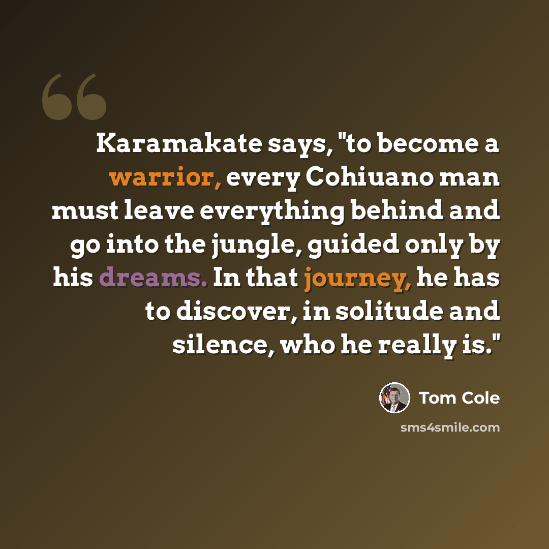 “Karamakate says, "to become a warrior, every Cohiuano man must leave everything behind and go into the jungle, guided only by his dreams. In that journey, he has to discover, in solitude and silence, who he really is."” quote by Tom Cole