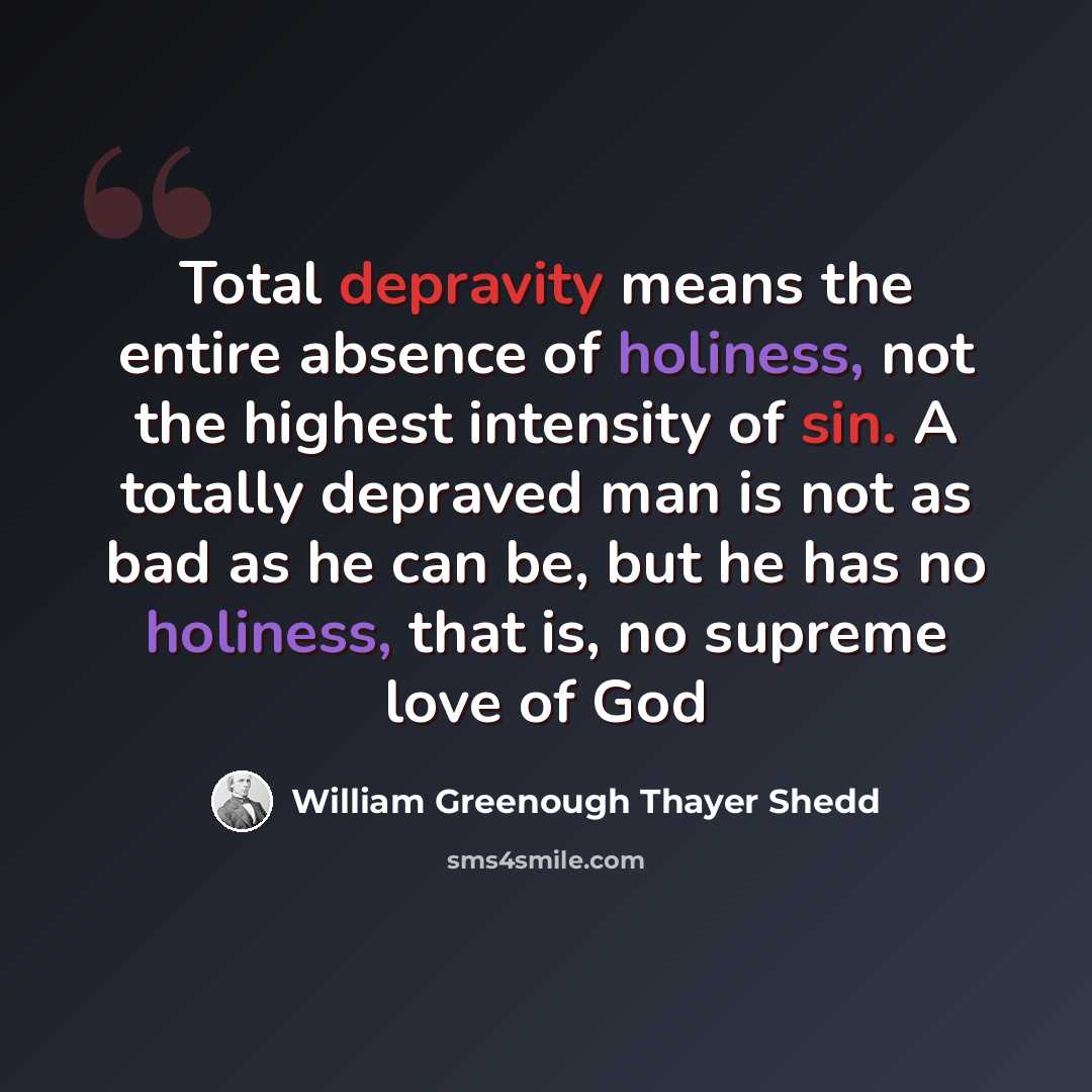 “Total depravity means the entire absence of holiness, not the highest intensity of sin. A totally depraved man is not as bad as he can be, but he has no holiness, that is, no supreme love of God” quote by William Greenough Thayer Shedd