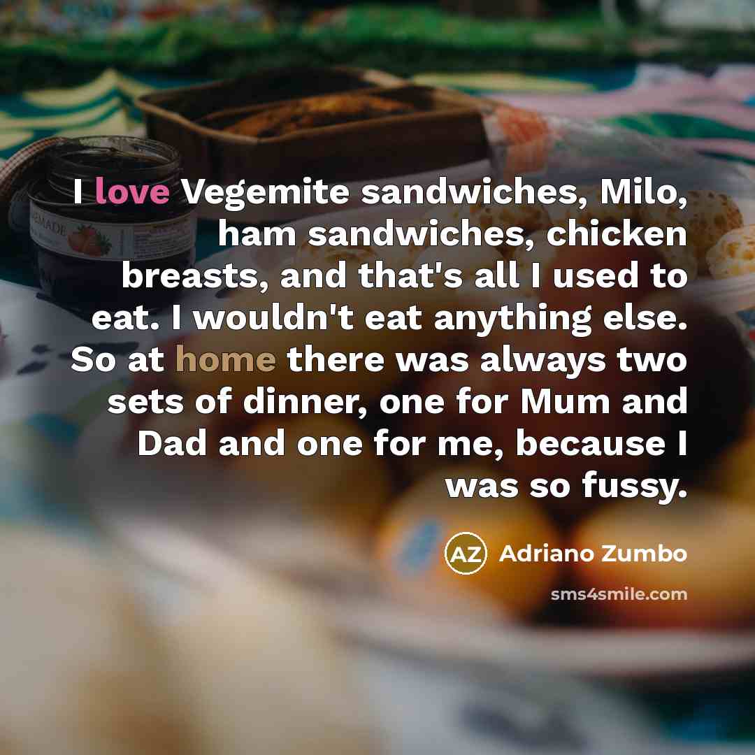 “I love Vegemite sandwiches, Milo, ham sandwiches, chicken breasts, and that's all I used to eat. I wouldn't eat anything else. So at home there was always two sets of dinner, one for Mum and Dad and one for me, because I was so fussy.” quote by Adriano Zumbo