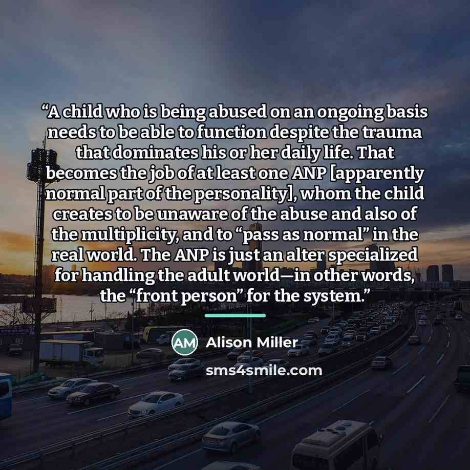 “A child who is being abused on an ongoing basis needs to be able to function despite the trauma that dominates his or her daily life. That becomes the job of at least one ANP [apparently normal part of the personality], whom the child creates to be unaware of the abuse and also of the…” quote by Alison Miller