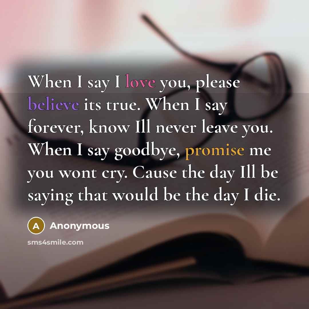 “When I say I love you, please believe its true. When I say forever, know Ill never leave you. When I say goodbye, promise me you wont cry. Cause the day Ill be saying that would be the day I die.” quote by Anonymous