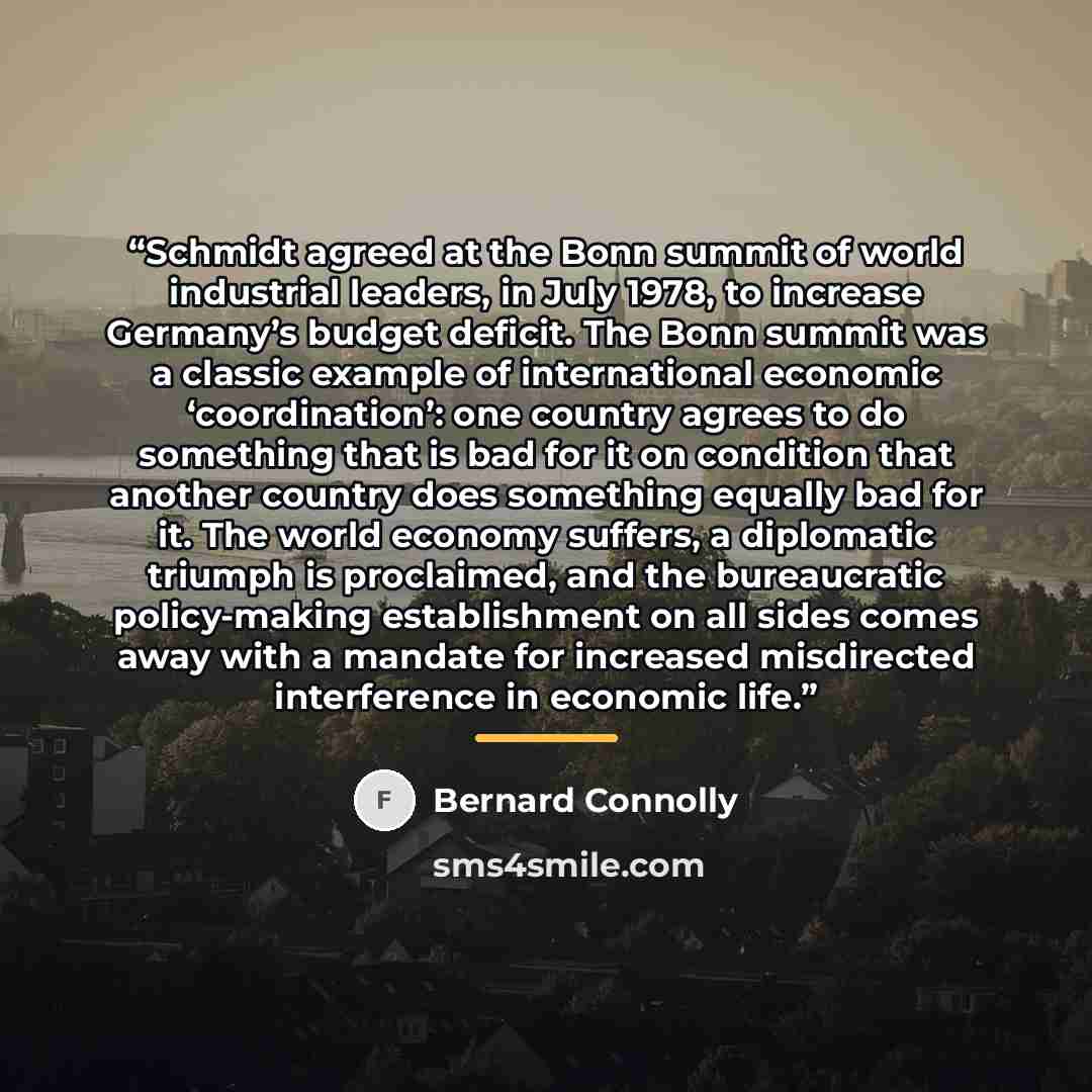 “Schmidt agreed at the Bonn summit of world industrial leaders, in July 1978, to increase Germany’s budget deficit. The Bonn summit was a classic example of international economic ‘coordination’: one country agrees to do something that is bad for it on condition that another country does something…” quote by Bernard Connolly