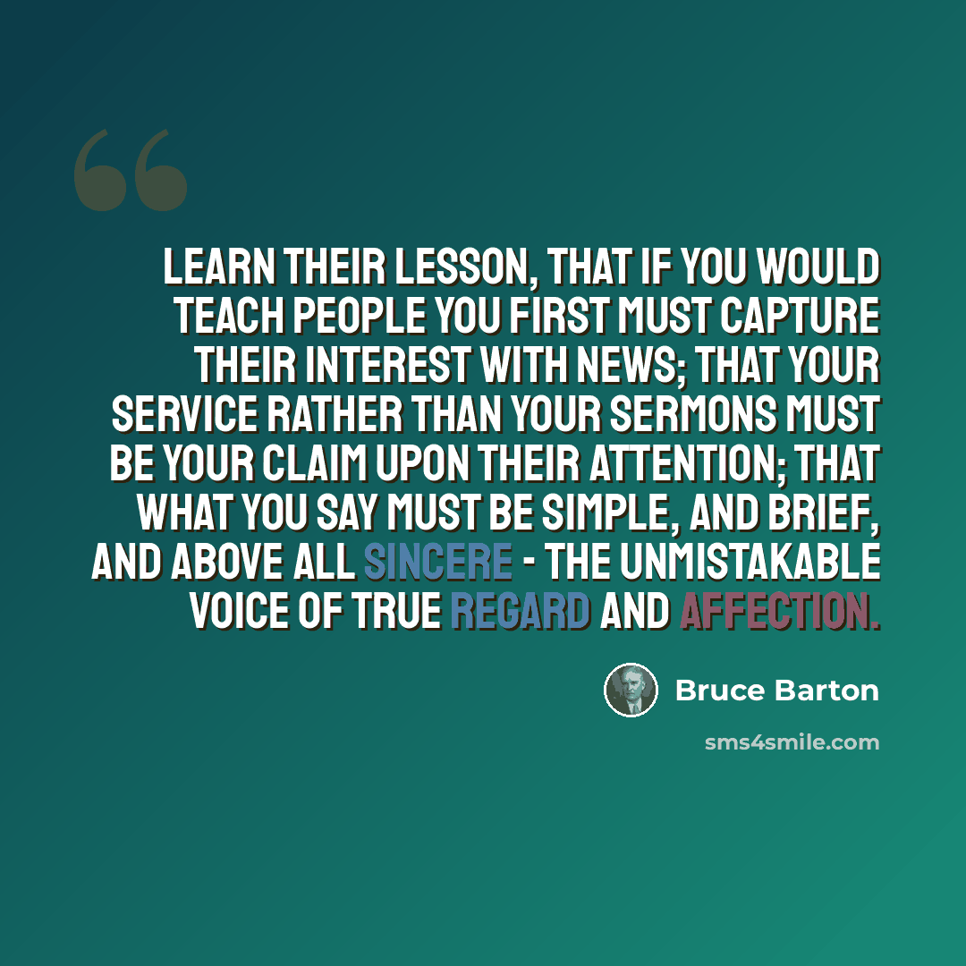 “Learn their lesson, that if you would teach people you first must capture their interest with news; that your service rather than your sermons must be your claim upon their attention; that what you say must be simple, and brief, and above all sincere - the unmistakable voice of true regard and…” quote by Bruce Barton