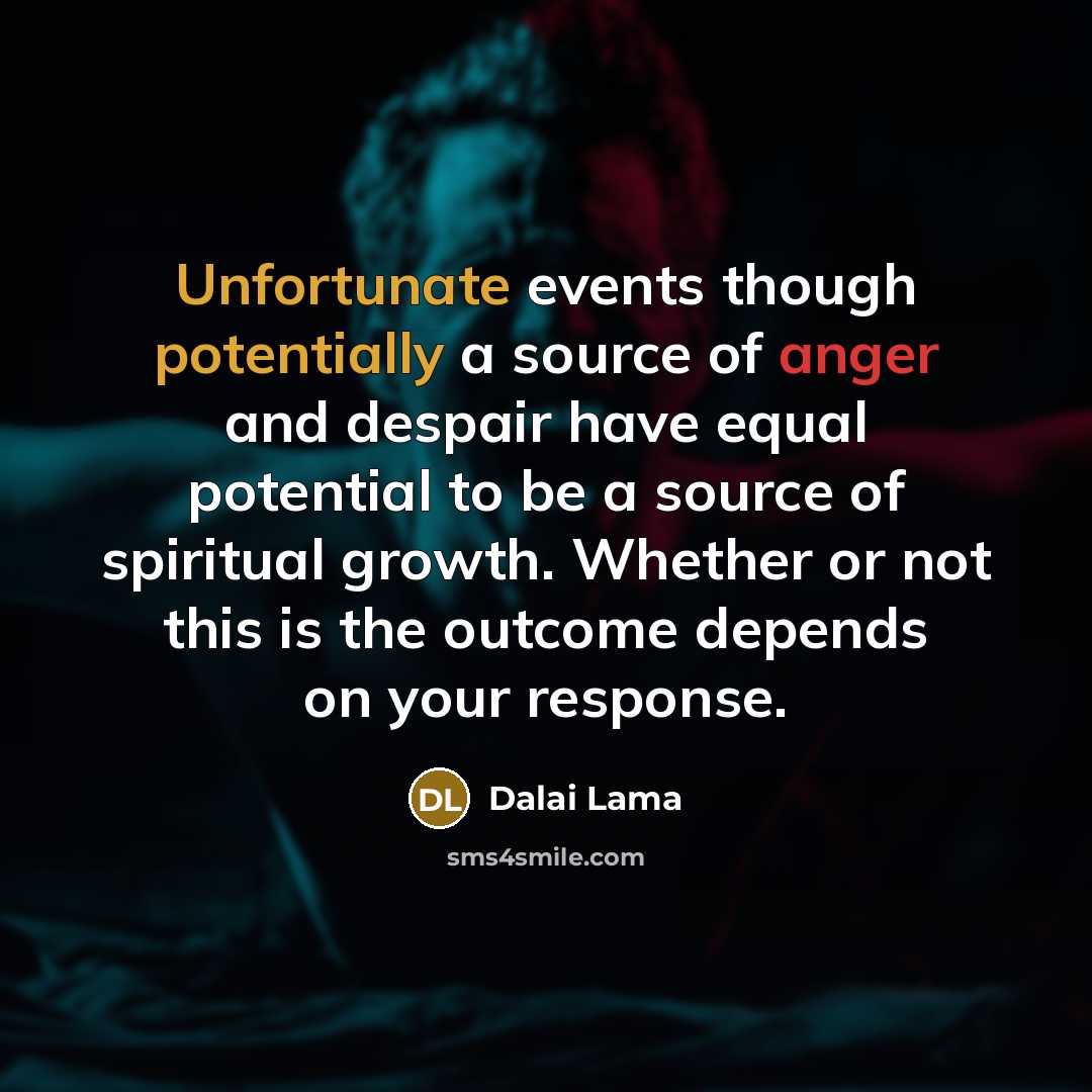 “Unfortunate events though potentially a source of anger and despair have equal potential to be a source of spiritual growth. Whether or not this is the outcome depends on your response.” quote by Dalai Lama