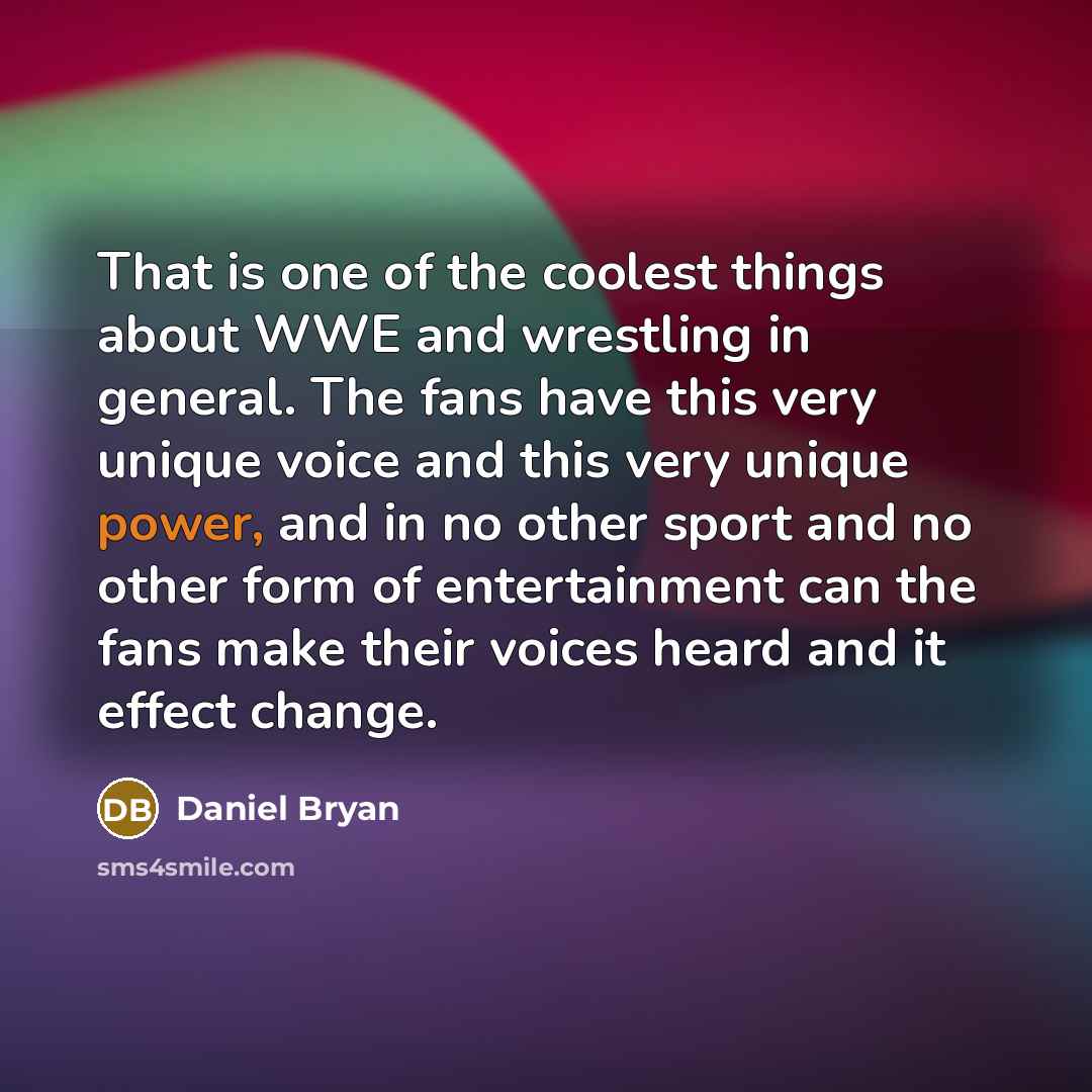 “That is one of the coolest things about WWE and wrestling in general. The fans have this very unique voice and this very unique power, and in no other sport and no other form of entertainment can the fans make their voices heard and it effect change.” quote by Daniel Bryan