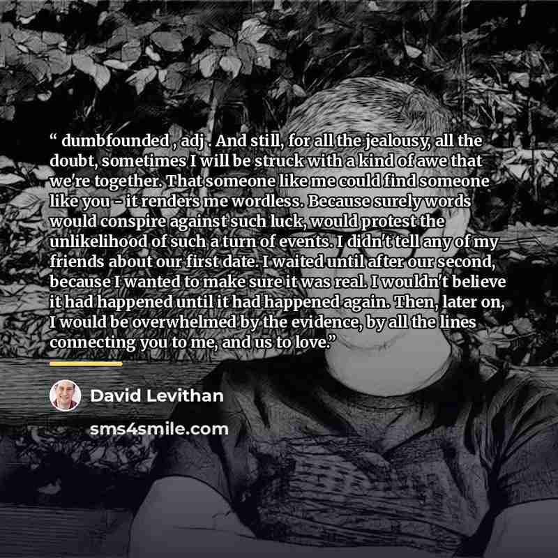 “dumbfounded , adj . And still, for all the jealousy, all the doubt, sometimes I will be struck with a kind of awe that we're together. That someone like me could find someone like you - it renders me wordless. Because surely words would conspire against such luck, would protest the unlikelihood of…” quote by David Levithan