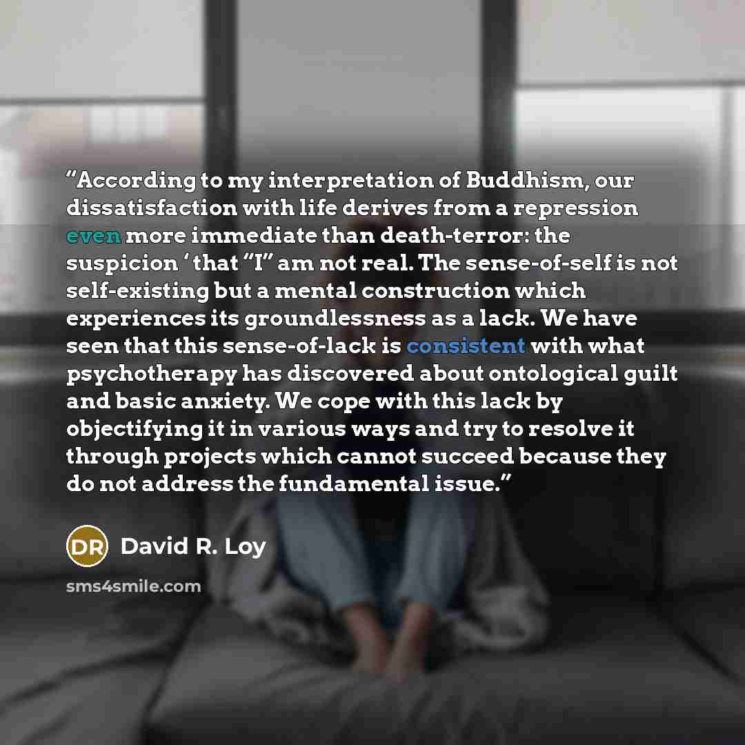 “According to my interpretation of Buddhism, our dissatisfaction with life derives from a repression even more immediate than death-terror: the suspicion ‘ that “I” am not real. The sense-of-self is not self-existing but a mental construction which experiences its groundlessness as a lack. We have…” quote by David R. Loy