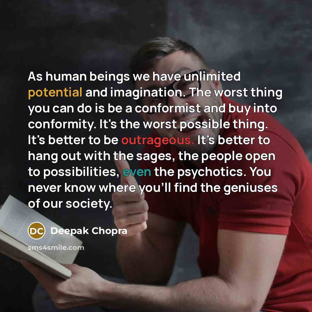 “As human beings we have unlimited potential and imagination. The worst thing you can do is be a conformist and buy into conformity. It's the worst possible thing. It's better to be outrageous. It's better to hang out with the sages, the people open to possibilities, even the psychotics. You never…” quote by Deepak Chopra