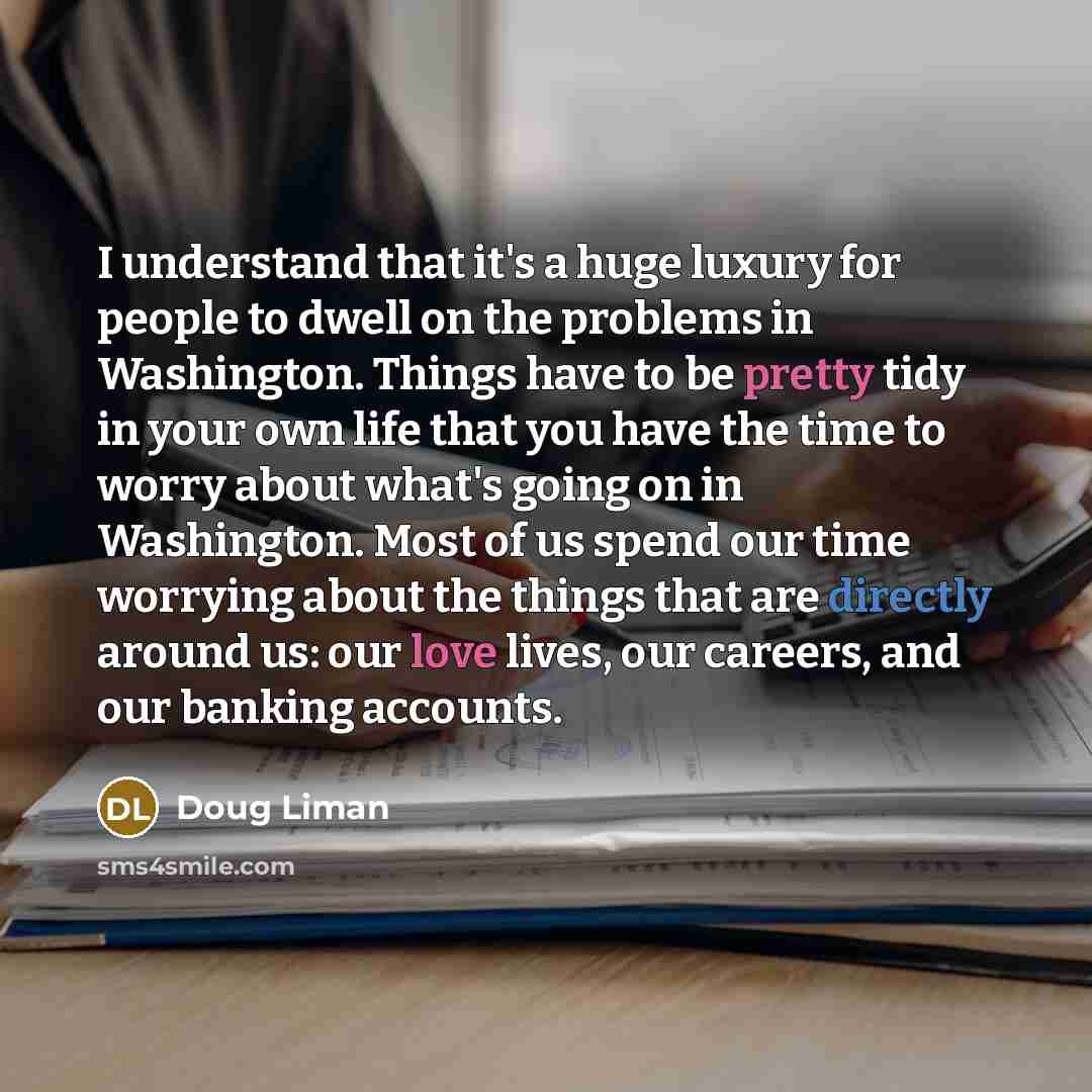 “I understand that it's a huge luxury for people to dwell on the problems in Washington. Things have to be pretty tidy in your own life that you have the time to worry about what's going on in Washington. Most of us spend our time worrying about the things that are directly around us: our love…” quote by Doug Liman