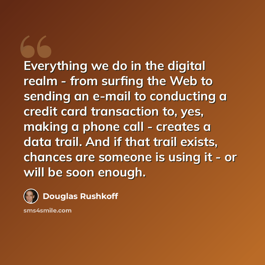 “Everything we do in the digital realm - from surfing the Web to sending an e-mail to conducting a credit card transaction to, yes, making a phone call - creates a data trail. And if that trail exists, chances are someone is using it - or will be soon enough.” quote by Douglas Rushkoff