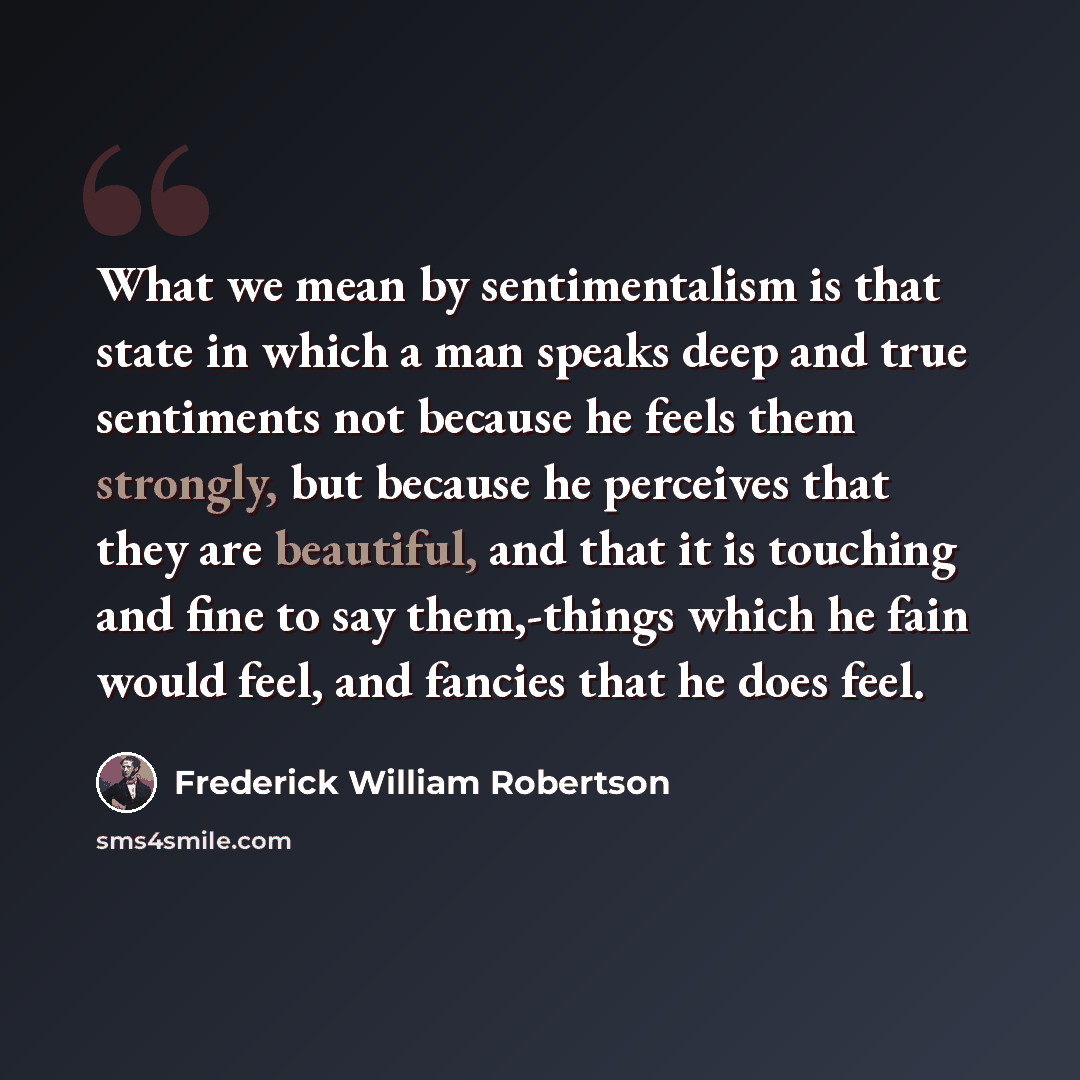 “What we mean by sentimentalism is that state in which a man speaks deep and true sentiments not because he feels them strongly, but because he perceives that they are beautiful, and that it is touching and fine to say them,-things which he fain would feel, and fancies that he does feel.” quote by Frederick William Robertson