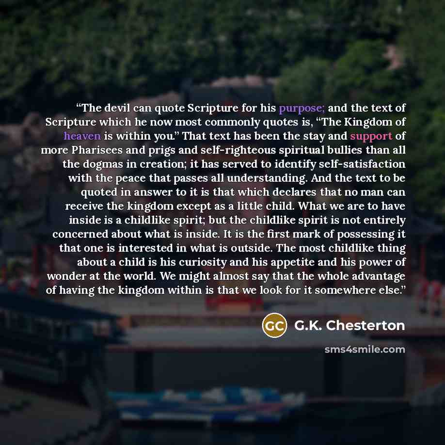 “The devil can quote Scripture for his purpose; and the text of Scripture which he now most commonly quotes is, “The Kingdom of heaven is within you.” That text has been the stay and support of more Pharisees and prigs and self-righteous spiritual bullies than all the dogmas in creation; it has…” quote by G.K. Chesterton
