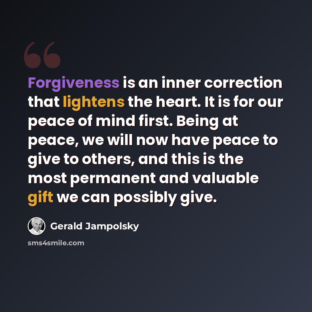 “Forgiveness is an inner correction that lightens the heart. It is for our peace of mind first. Being at peace, we will now have peace to give to others, and this is the most permanent and valuable gift we can possibly give.” quote by Gerald Jampolsky