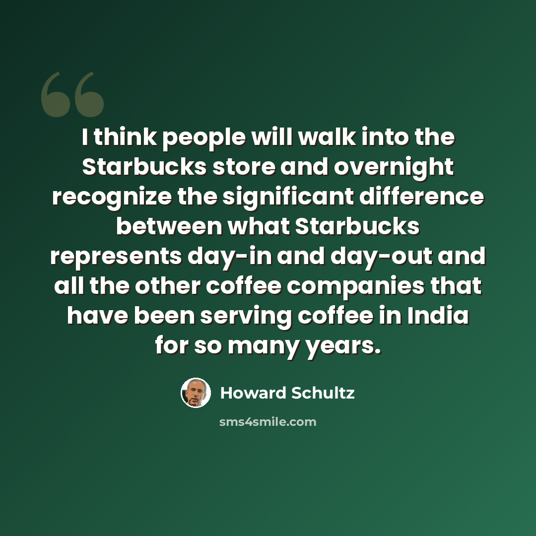 “I think people will walk into the Starbucks store and overnight recognize the significant difference between what Starbucks represents day-in and day-out and all the other coffee companies that have been serving coffee in India for so many years.” quote by Howard Schultz
