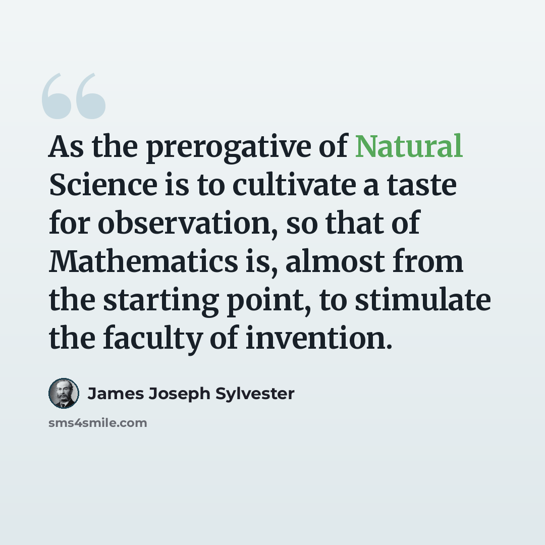 “As the prerogative of Natural Science is to cultivate a taste for observation, so that of Mathematics is, almost from the starting point, to stimulate the faculty of invention.” quote by James Joseph Sylvester