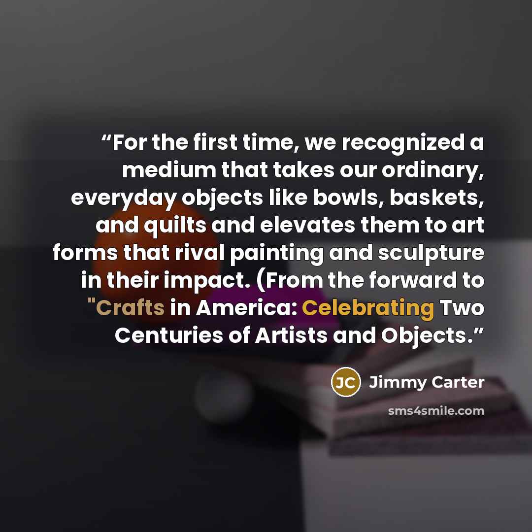 “For the first time, we recognized a medium that takes our ordinary, everyday objects like bowls, baskets, and quilts and elevates them to art forms that rival painting and sculpture in their impact. (From the forward to "Crafts in America: Celebrating Two Centuries of Artists and Objects.” quote by Jimmy Carter