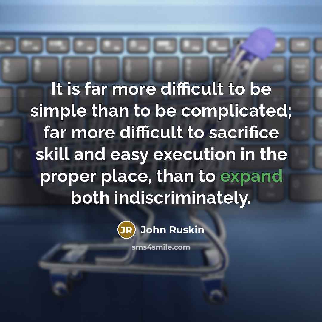 “It is far more difficult to be simple than to be complicated; far more difficult to sacrifice skill and easy execution in the proper place, than to expand both indiscriminately.” quote by John Ruskin