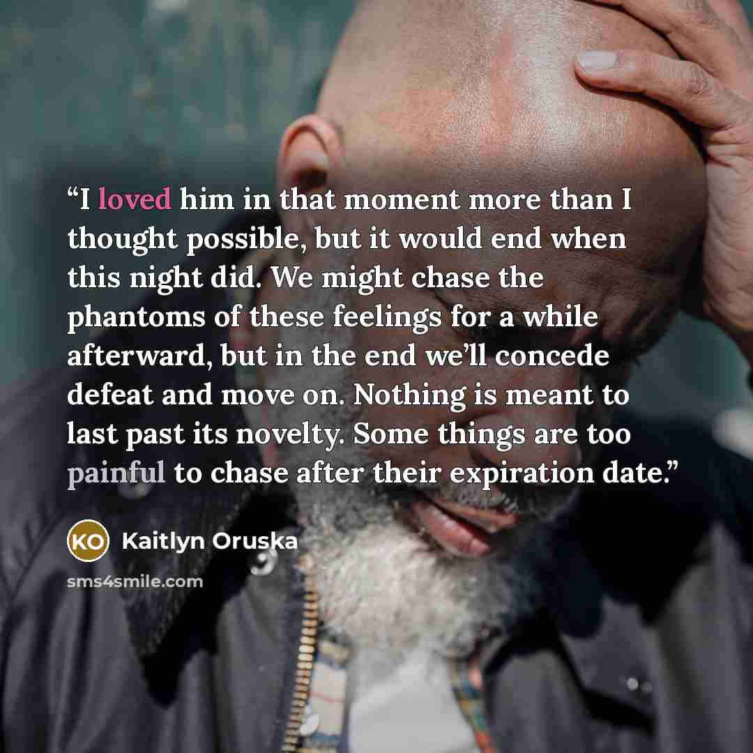 “I loved him in that moment more than I thought possible, but it would end when this night did. We might chase the phantoms of these feelings for a while afterward, but in the end we’ll concede defeat and move on. Nothing is meant to last past its novelty. Some things are too painful to chase after…” quote by Kaitlyn Oruska