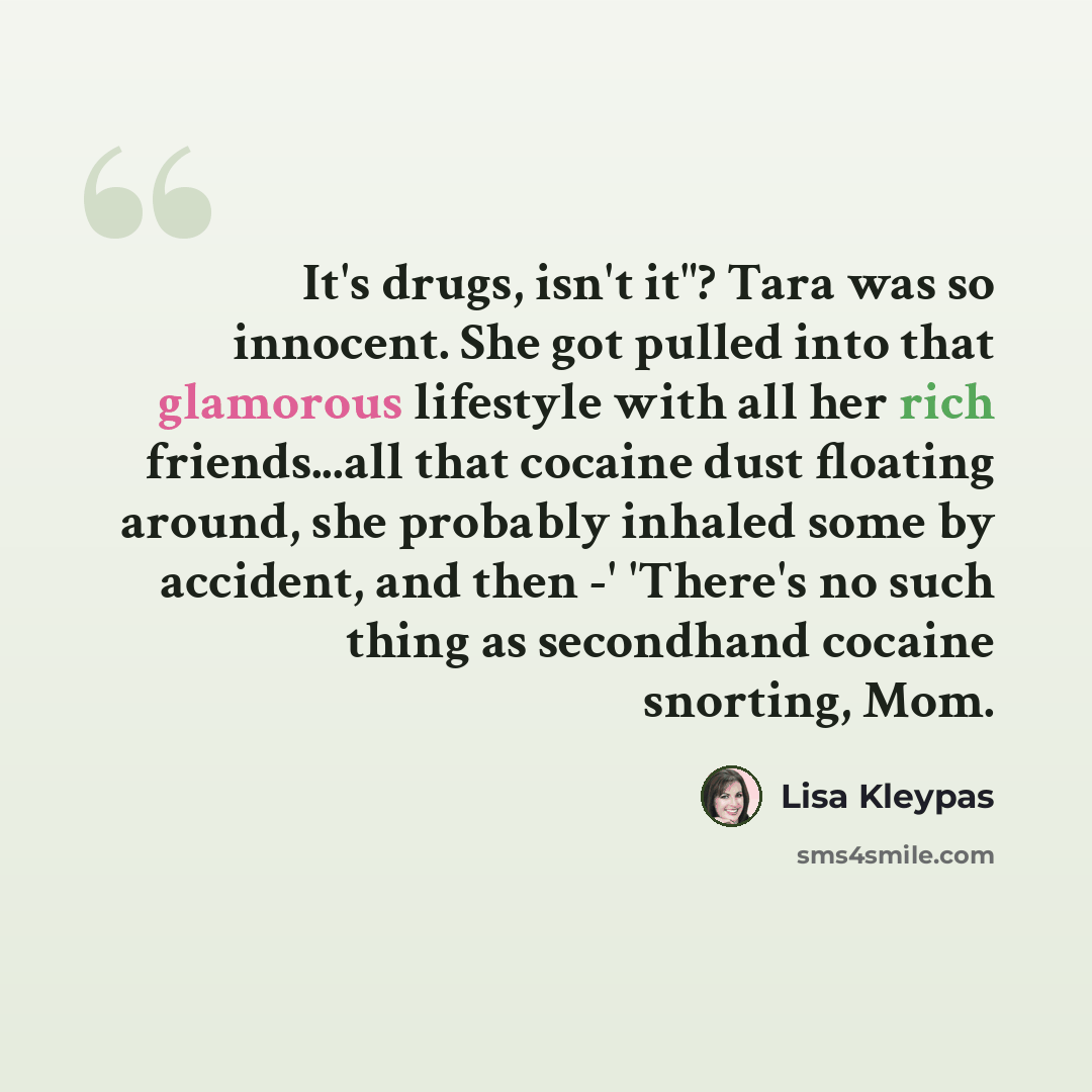 “It's drugs, isn't it"? Tara was so innocent. She got pulled into that glamorous lifestyle with all her rich friends...all that cocaine dust floating around, she probably inhaled some by accident, and then -' 'There's no such thing as secondhand cocaine snorting, Mom.” quote by Lisa Kleypas