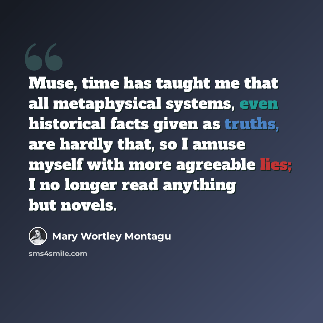 “Muse, time has taught me that all metaphysical systems, even historical facts given as truths, are hardly that, so I amuse myself with more agreeable lies; I no longer read anything but novels.” quote by Mary Wortley Montagu
