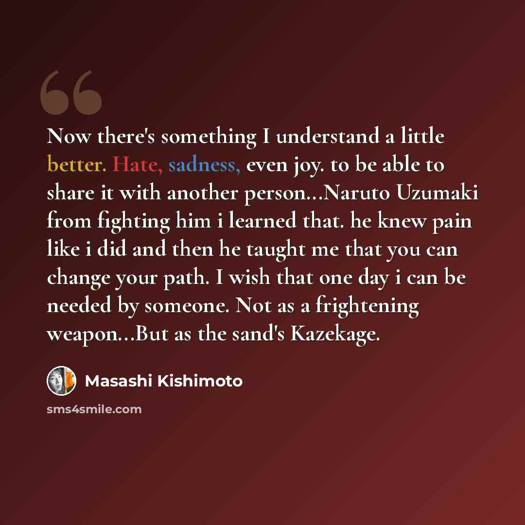 “Now there's something I understand a little better. Hate, sadness, even joy. to be able to share it with another person...Naruto Uzumaki from fighting him i learned that. he knew pain like i did and then he taught me that you can change your path. I wish that one day i can be needed by someone…” quote by Masashi Kishimoto