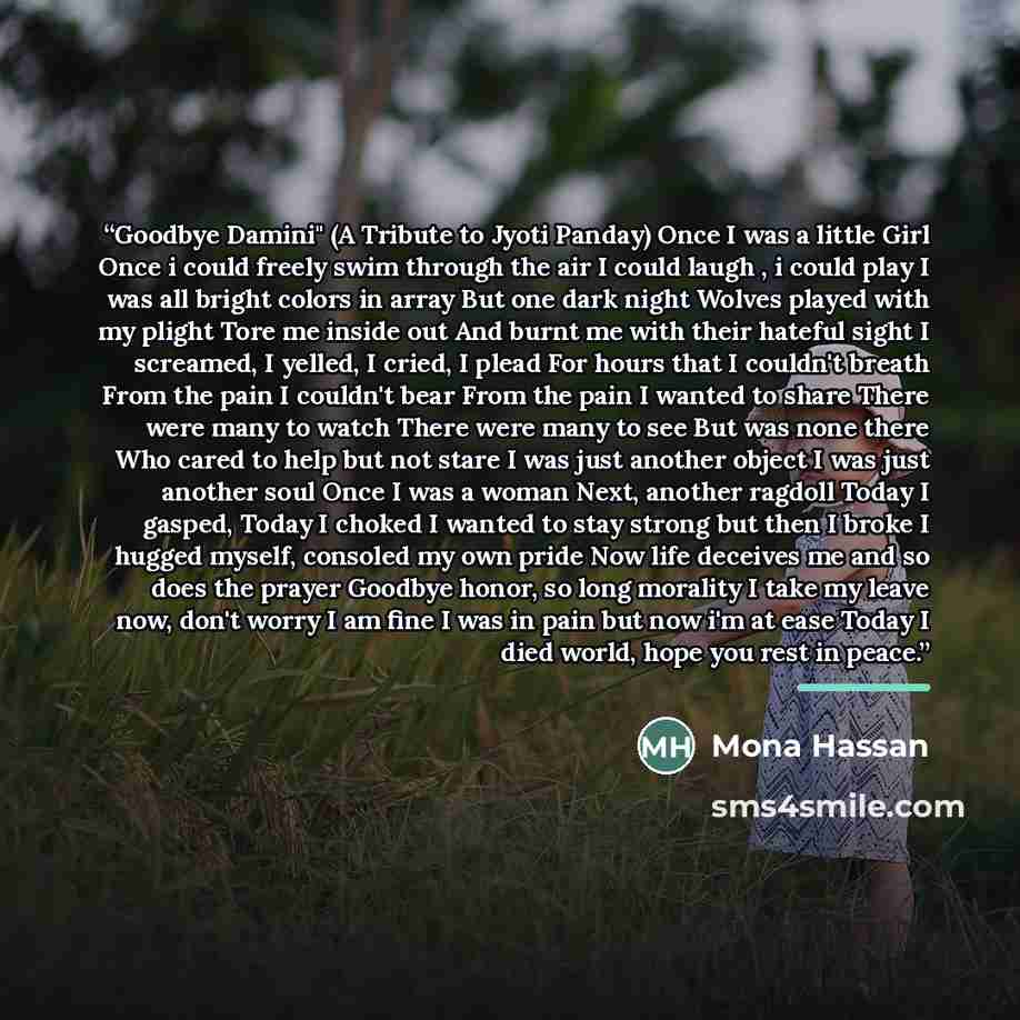 “Goodbye Damini" (A Tribute to Jyoti Panday) Once I was a little Girl Once i could freely swim through the air I could laugh , i could play I was all bright colors in array But one dark night Wolves played with my plight Tore me inside out And burnt me with their hateful sight I screamed, I yelled…” quote by Mona Hassan