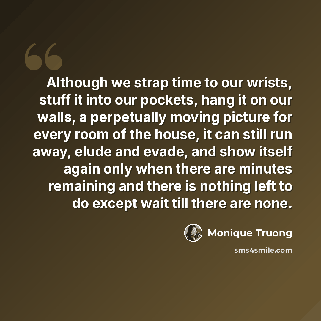 “Although we strap time to our wrists, stuff it into our pockets, hang it on our walls, a perpetually moving picture for every room of the house, it can still run away, elude and evade, and show itself again only when there are minutes remaining and there is nothing left to do except wait till…” quote by Monique Truong