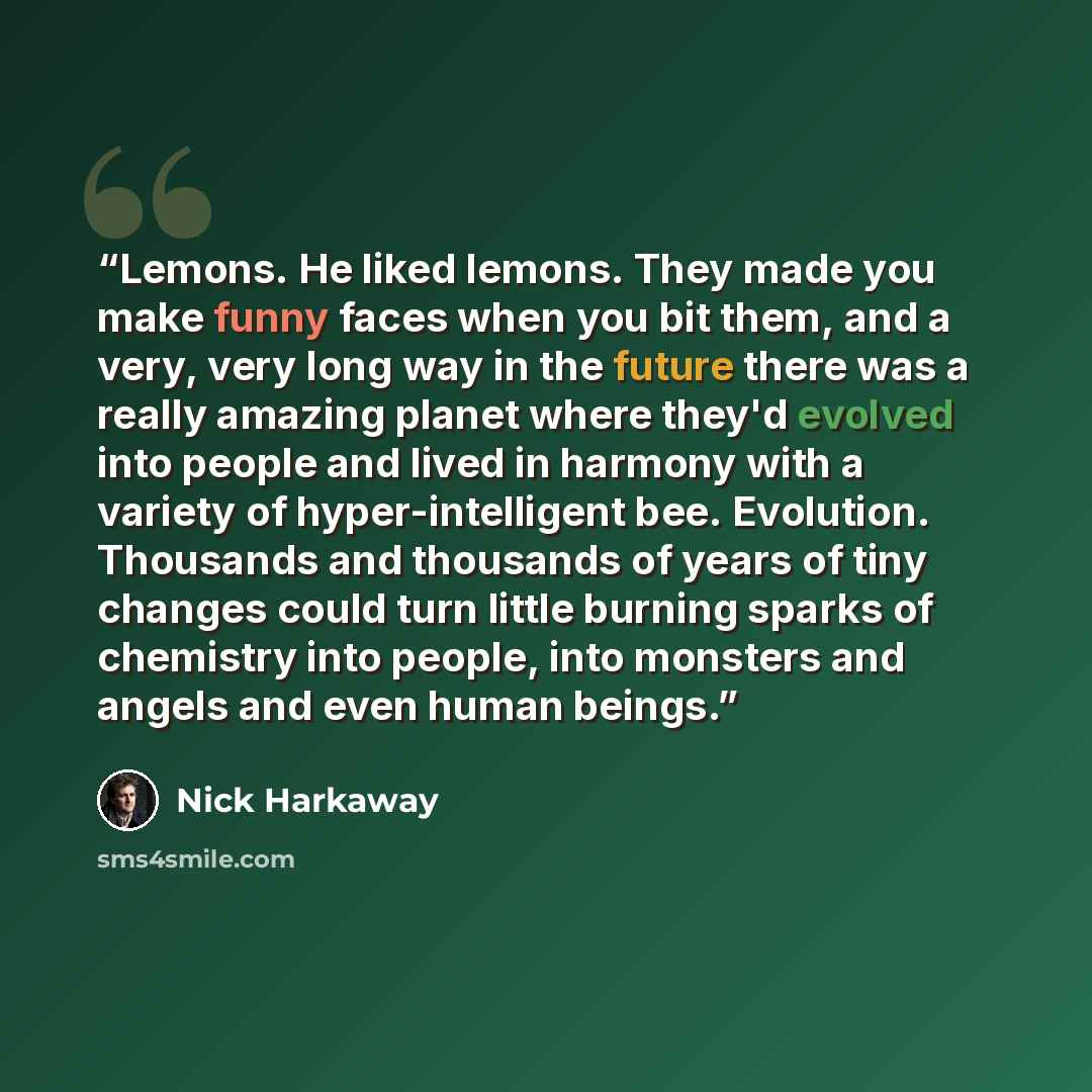 “Lemons. He liked lemons. They made you make funny faces when you bit them, and a very, very long way in the future there was a really amazing planet where they'd evolved into people and lived in harmony with a variety of hyper-intelligent bee. Evolution. Thousands and thousands of years of tiny…” quote by Nick Harkaway