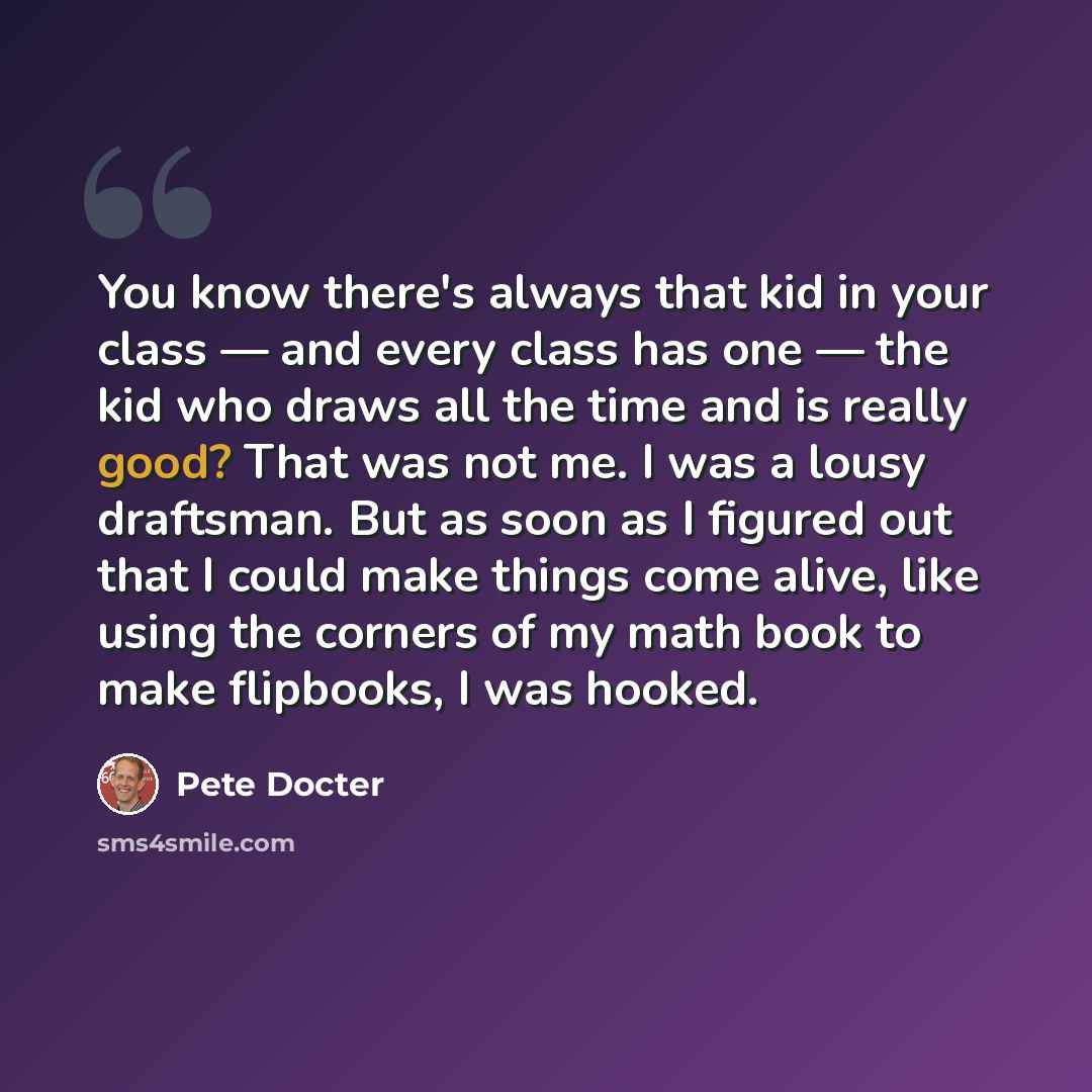 “You know there's always that kid in your class — and every class has one — the kid who draws all the time and is really good? That was not me. I was a lousy draftsman. But as soon as I figured out that I could make things come alive, like using the corners of my math book to make flipbooks, I was…” quote by Pete Docter