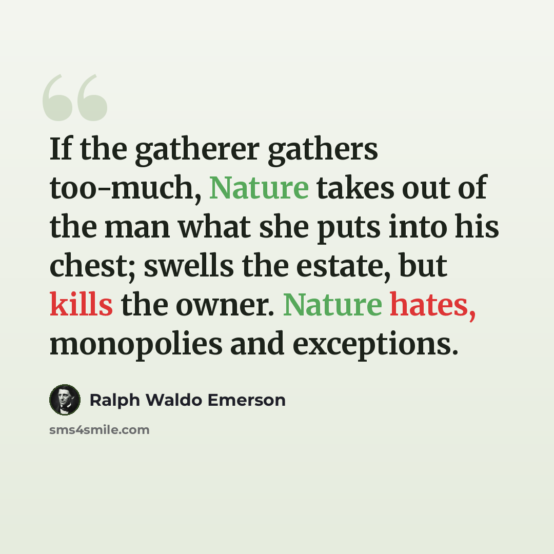 “If the gatherer gathers too-much, Nature takes out of the man what she puts into his chest; swells the estate, but kills the owner. Nature hates, monopolies and exceptions.” quote by Ralph Waldo Emerson