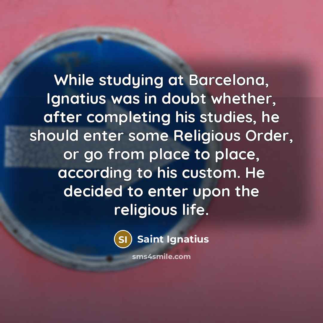 “While studying at Barcelona, Ignatius was in doubt whether, after completing his studies, he should enter some Religious Order, or go from place to place, according to his custom. He decided to enter upon the religious life.” quote by Saint Ignatius