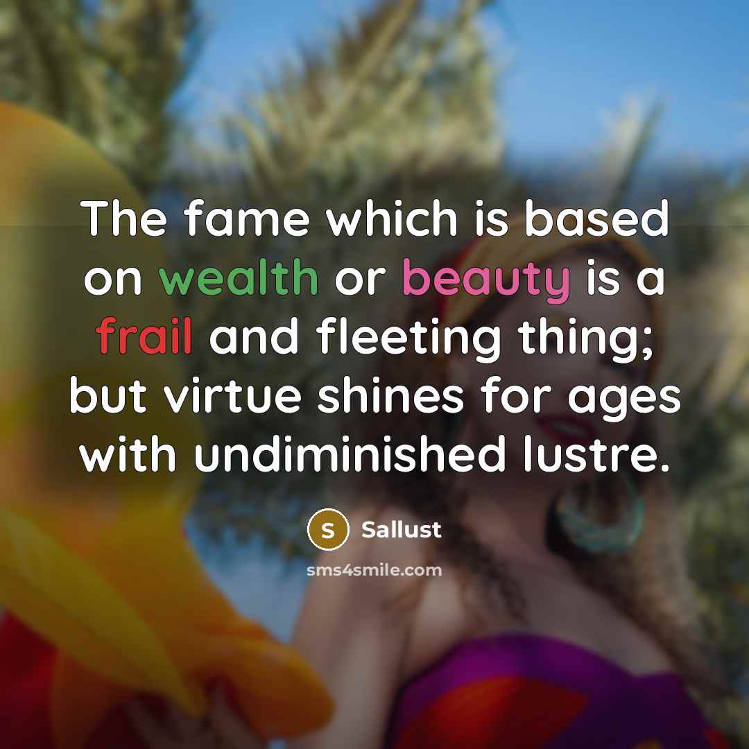 “The fame which is based on wealth or beauty is a frail and fleeting thing; but virtue shines for ages with undiminished lustre.” quote by Sallust