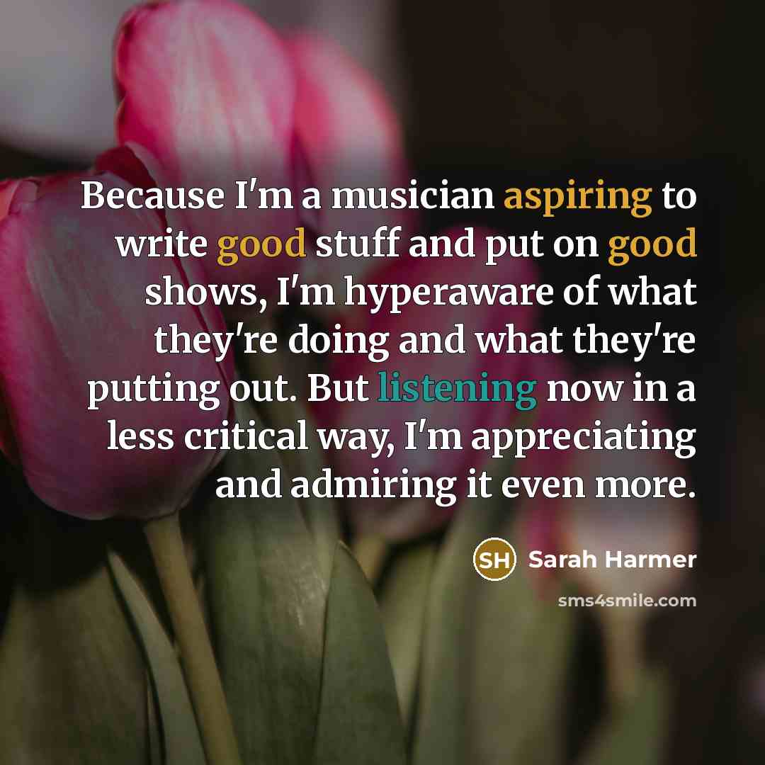 “Because I'm a musician aspiring to write good stuff and put on good shows, I'm hyperaware of what they're doing and what they're putting out. But listening now in a less critical way, I'm appreciating and admiring it even more.” quote by Sarah Harmer