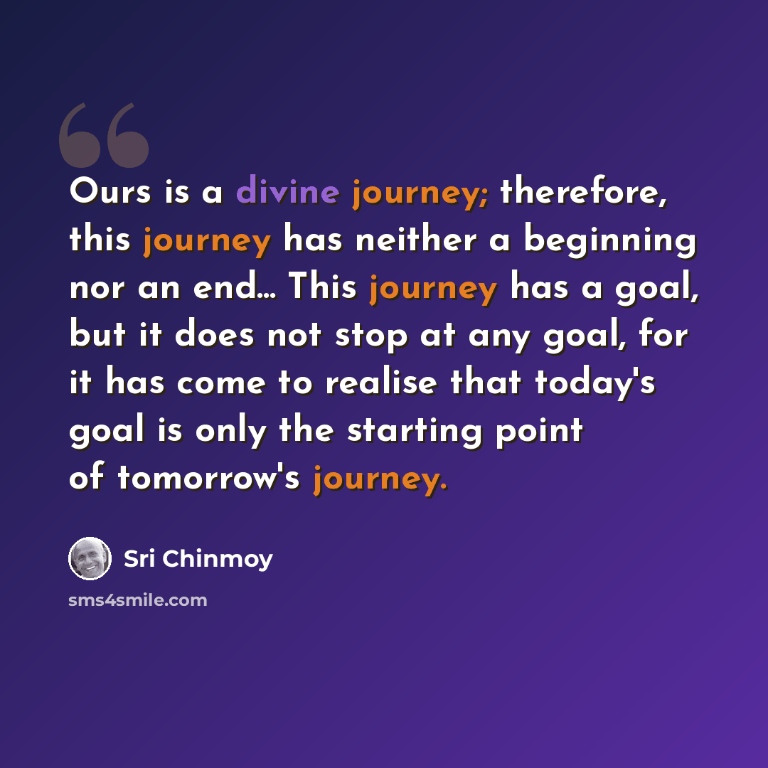 “Ours is a divine journey; therefore, this journey has neither a beginning nor an end... This journey has a goal, but it does not stop at any goal, for it has come to realise that today's goal is only the starting point of tomorrow's journey.” quote by Sri Chinmoy
