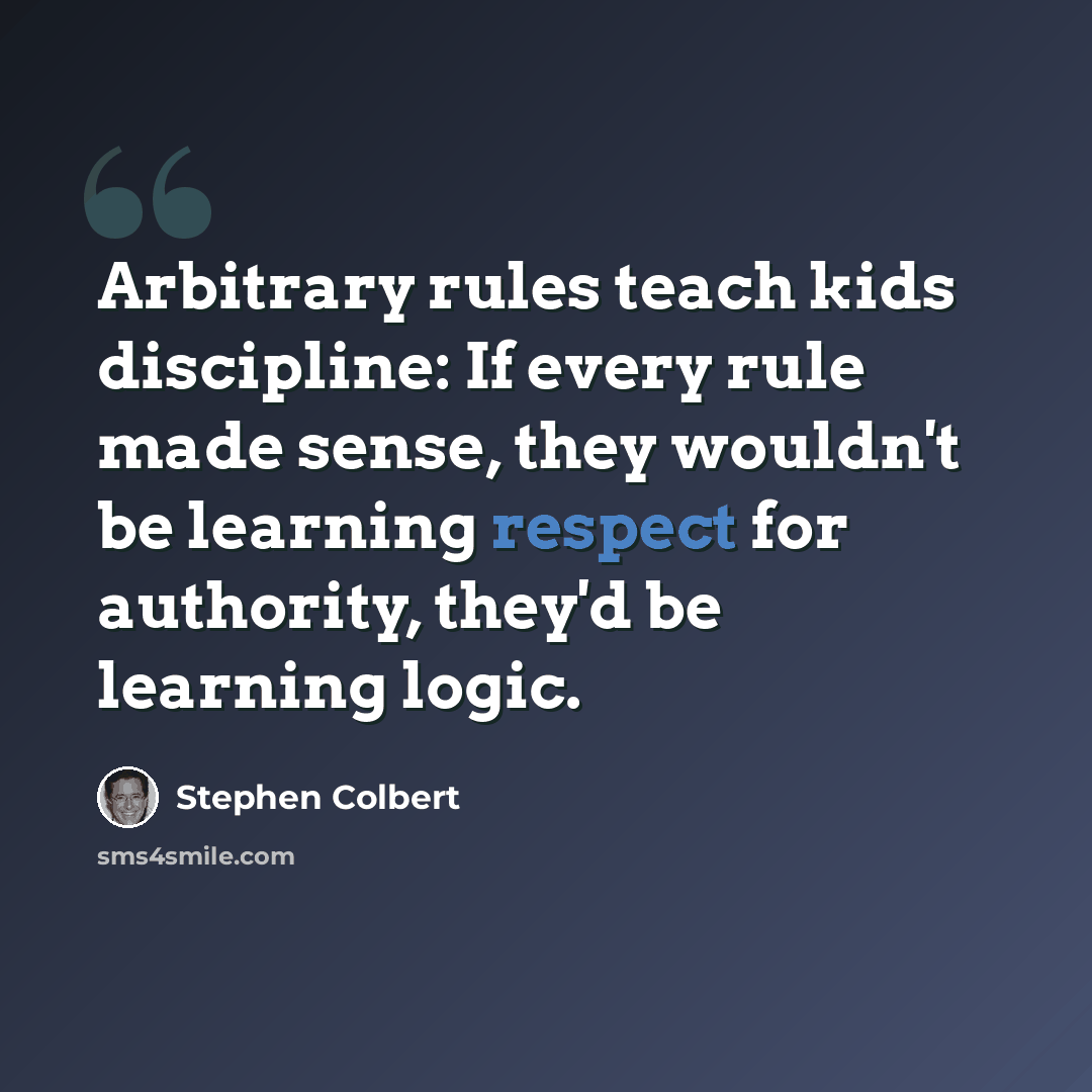 “Arbitrary rules teach kids discipline: If every rule made sense, they wouldn't be learning respect for authority, they'd be learning logic.” quote by Stephen Colbert