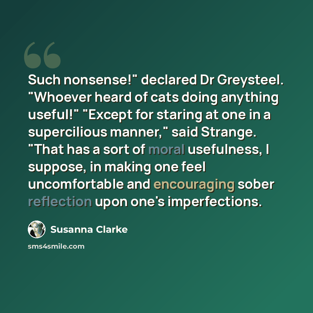 “Such nonsense!" declared Dr Greysteel. "Whoever heard of cats doing anything useful!" "Except for staring at one in a supercilious manner," said Strange. "That has a sort of moral usefulness, I suppose, in making one feel uncomfortable and encouraging sober reflection upon one's imperfections.” quote by Susanna Clarke