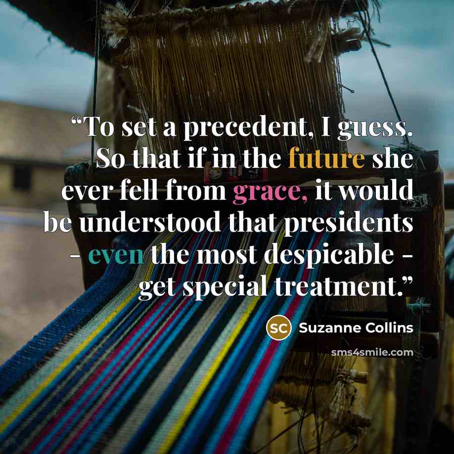 “To set a precedent, I guess. So that if in the future she ever fell from grace, it would be understood that presidents - even the most despicable - get special treatment.” quote by Suzanne Collins