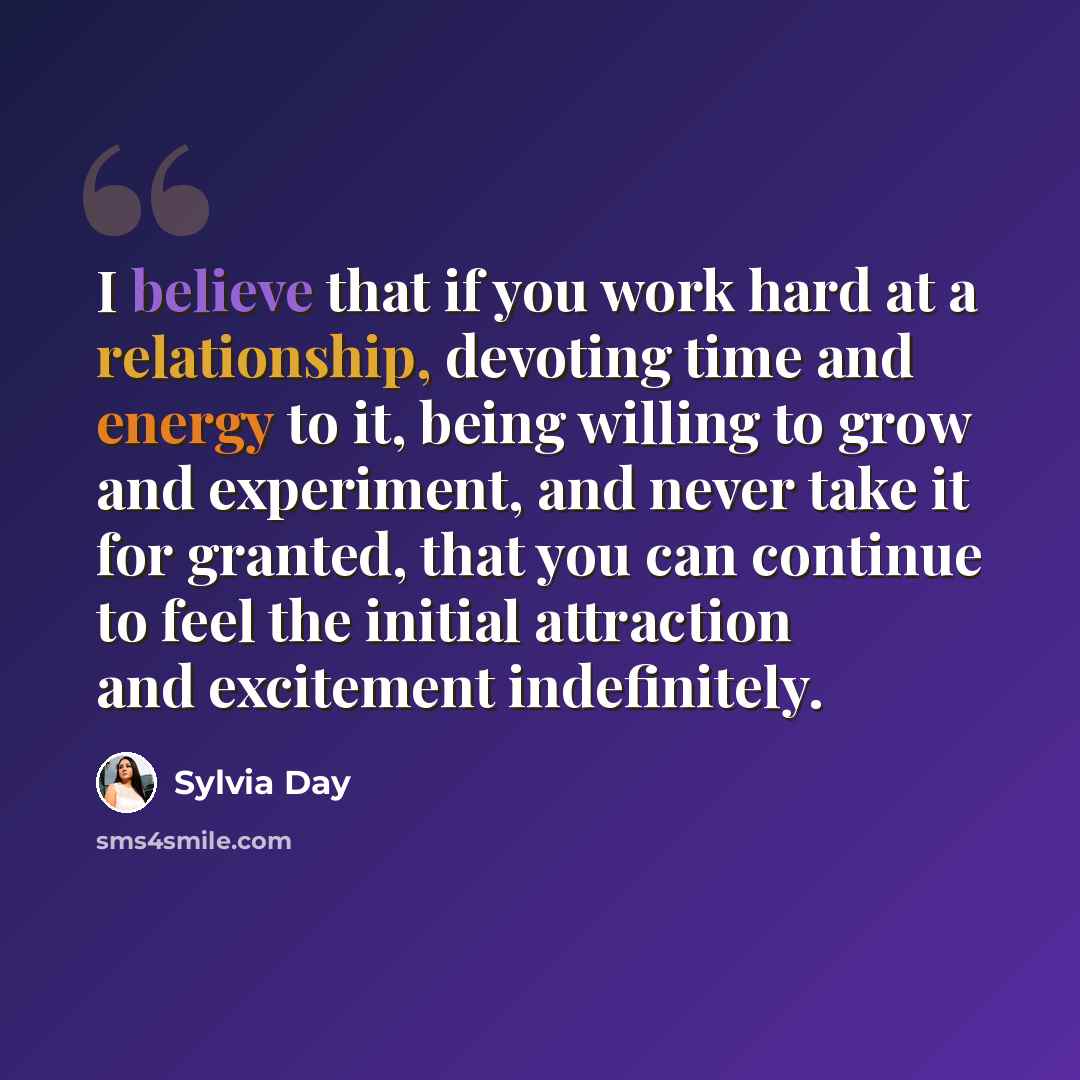 “I believe that if you work hard at a relationship, devoting time and energy to it, being willing to grow and experiment, and never take it for granted, that you can continue to feel the initial attraction and excitement indefinitely.” quote by Sylvia Day