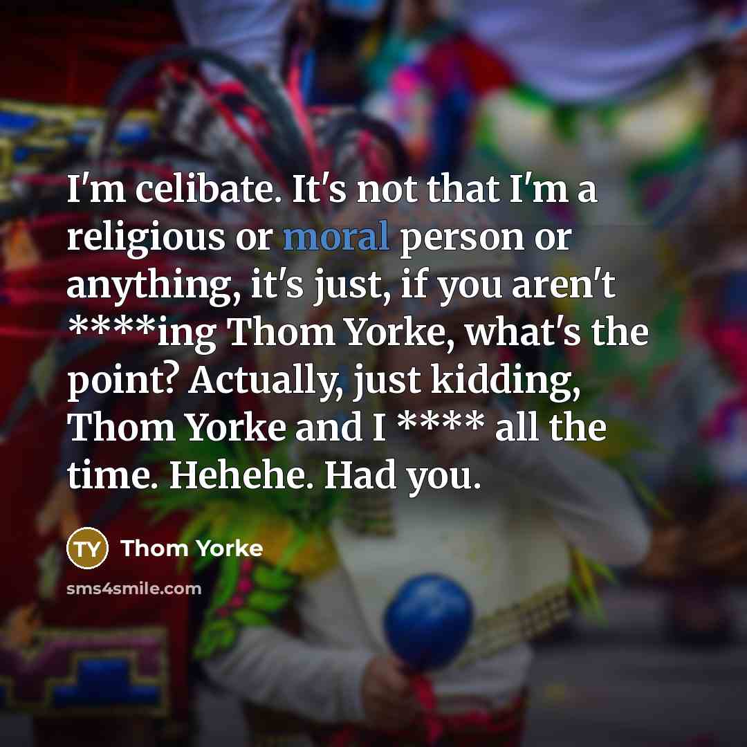 “I'm celibate. It's not that I'm a religious or moral person or anything, it's just, if you aren't ****ing Thom Yorke, what's the point? Actually, just kidding, Thom Yorke and I **** all the time. Hehehe. Had you.” quote by Thom Yorke