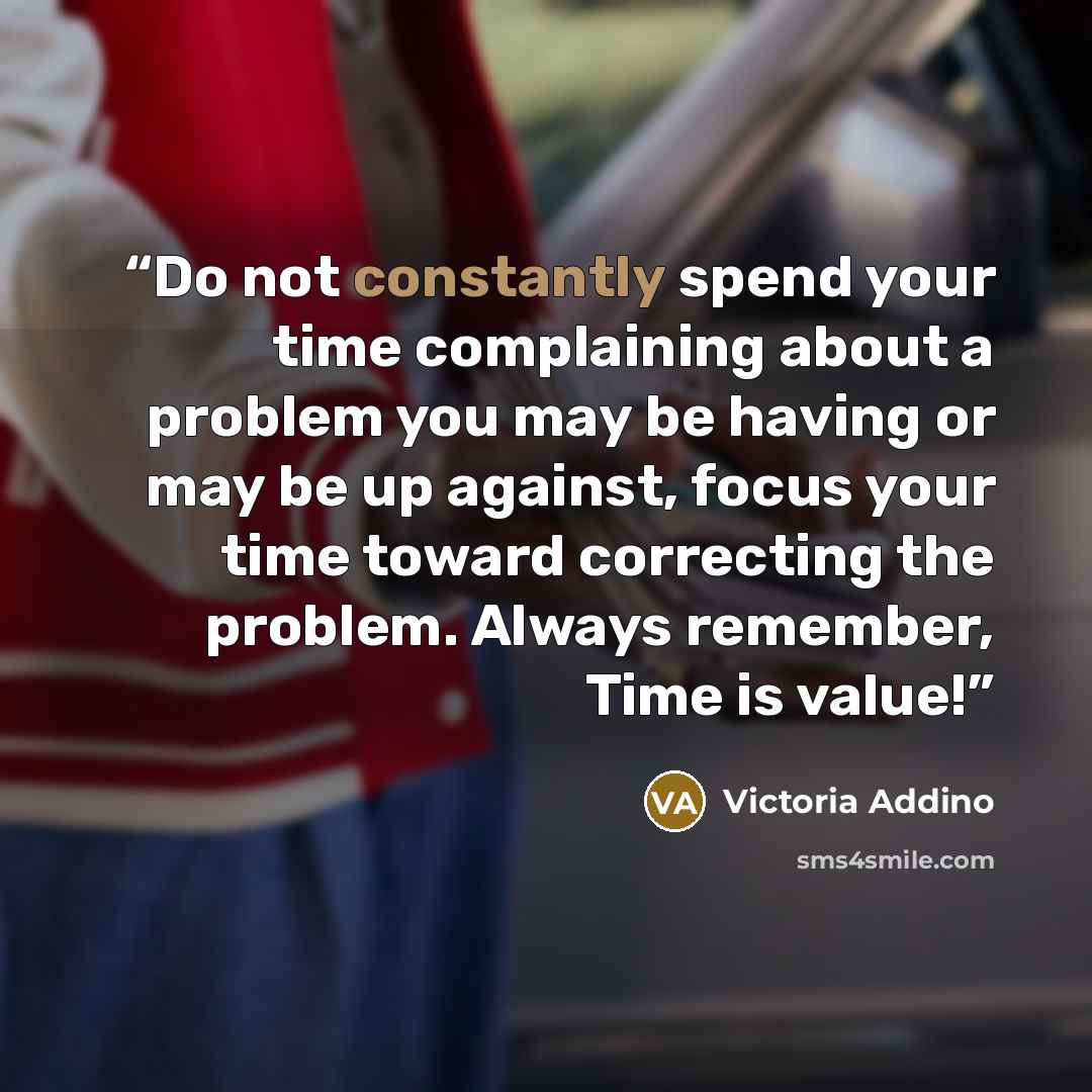 “Do not constantly spend your time complaining about a problem you may be having or may be up against, focus your time toward correcting the problem. Always remember, Time is value!” quote by Victoria addino