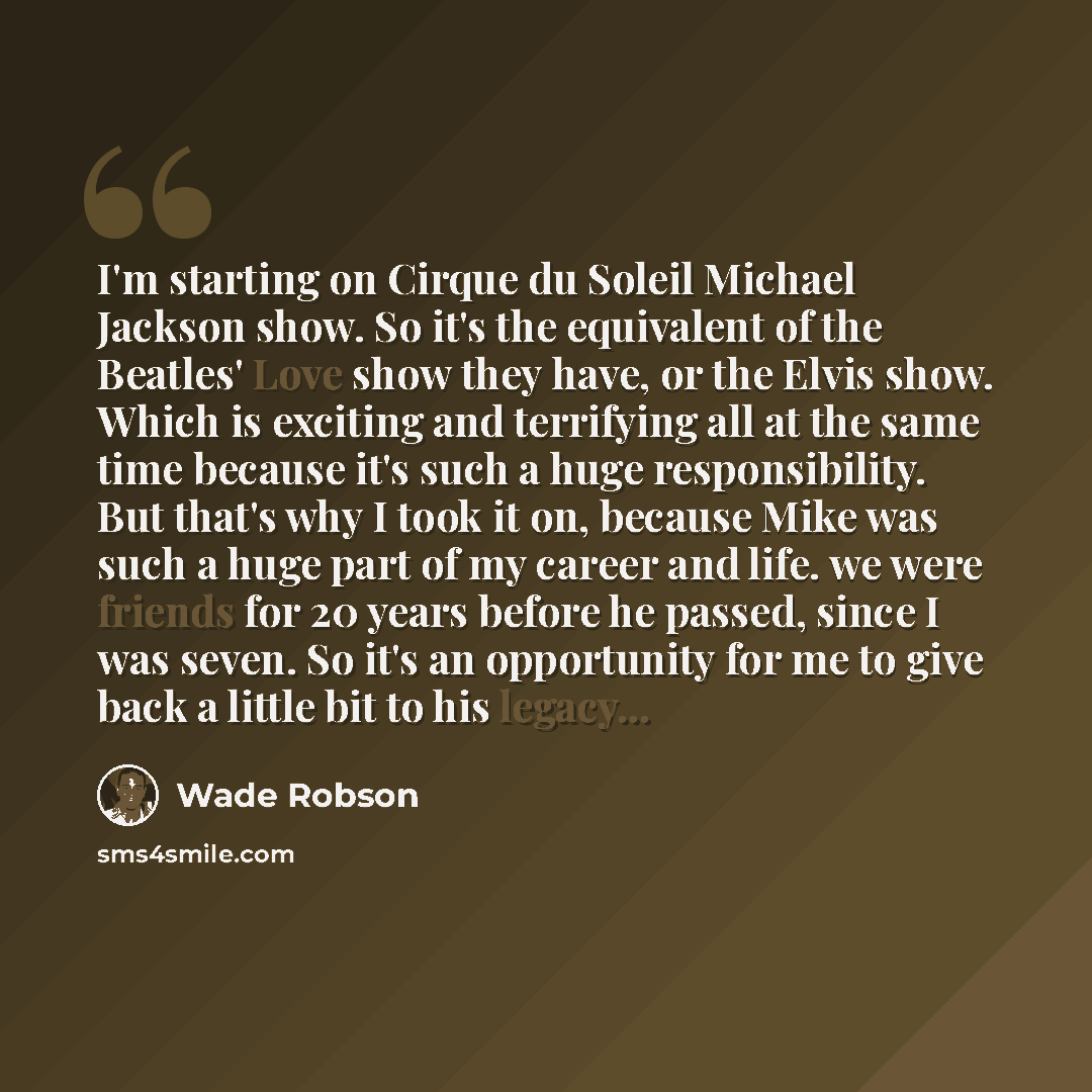 “I'm starting on Cirque du Soleil Michael Jackson show. So it's the equivalent of the Beatles' Love show they have, or the Elvis show. Which is exciting and terrifying all at the same time because it's such a huge responsibility. But that's why I took it on, because Mike was such a huge part of my…” quote by Wade Robson