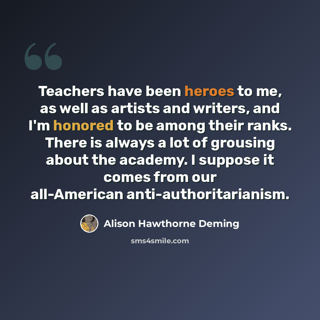 “Teachers have been heroes to me, as well as artists and writers, and I'm honored to be among their ranks. There is always a lot of grousing about the academy. I suppose it comes from our all-American anti-authoritarianism.” quote by Alison Hawthorne Deming