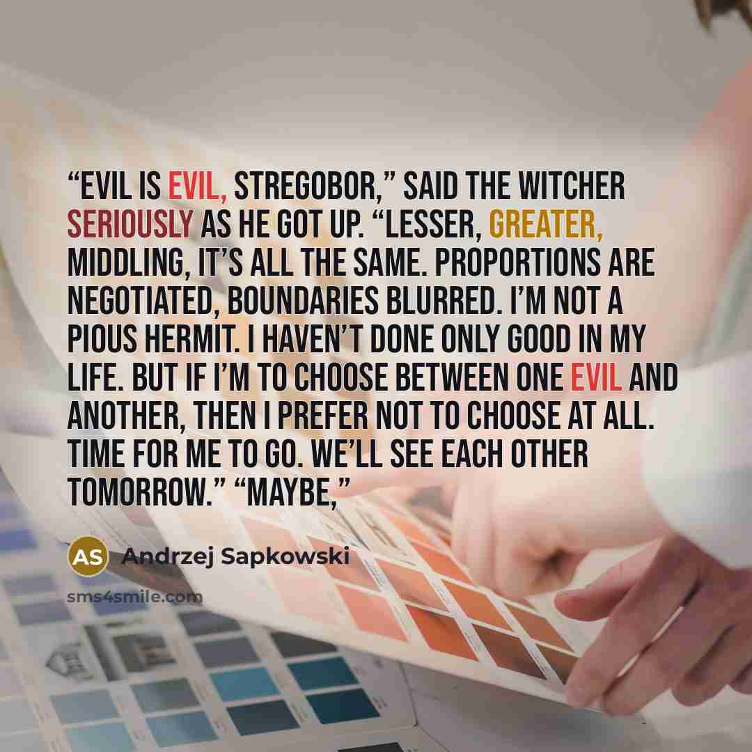 “Evil is evil, Stregobor,” said the witcher seriously as he got up. “Lesser, greater, middling, it’s all the same. Proportions are negotiated, boundaries blurred. I’m not a pious hermit. I haven’t done only good in my life. But if I’m to choose between one evil and another, then I prefer not to…” quote by Andrzej Sapkowski